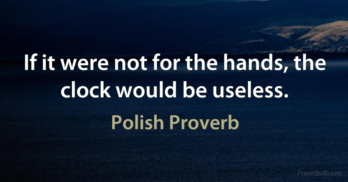 If it were not for the hands, the clock would be useless. (Polish Proverb)