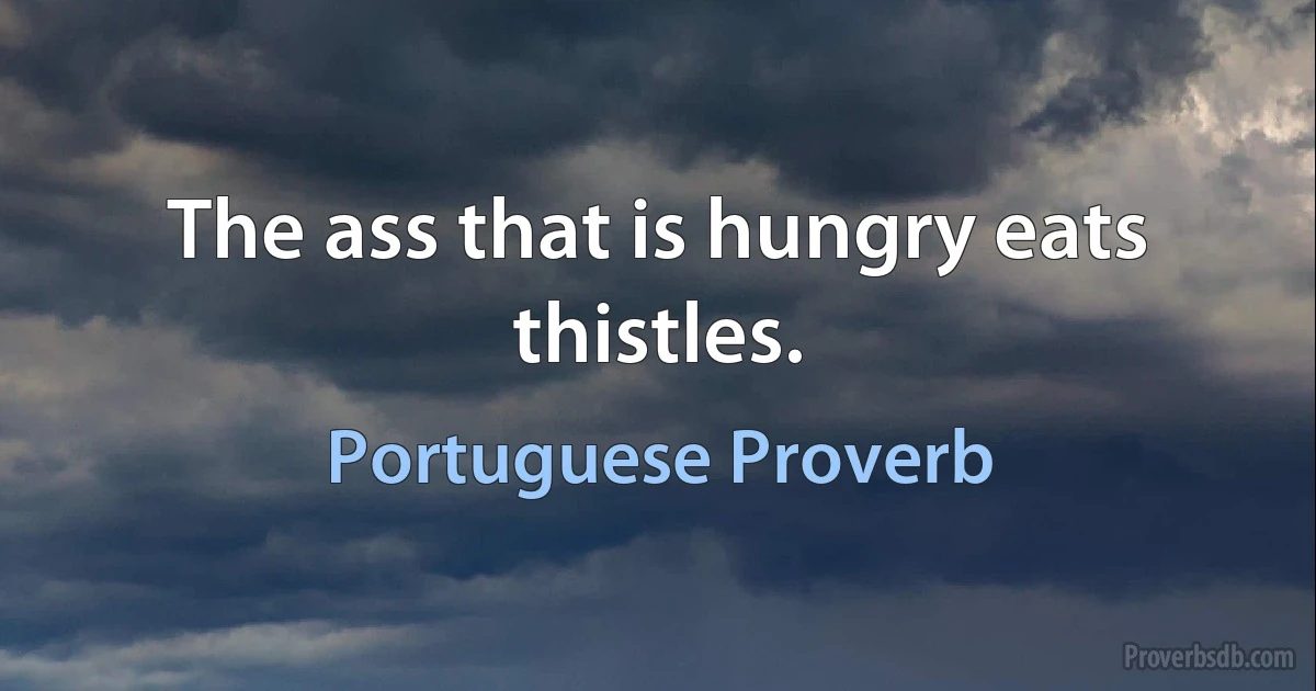 The ass that is hungry eats thistles. (Portuguese Proverb)