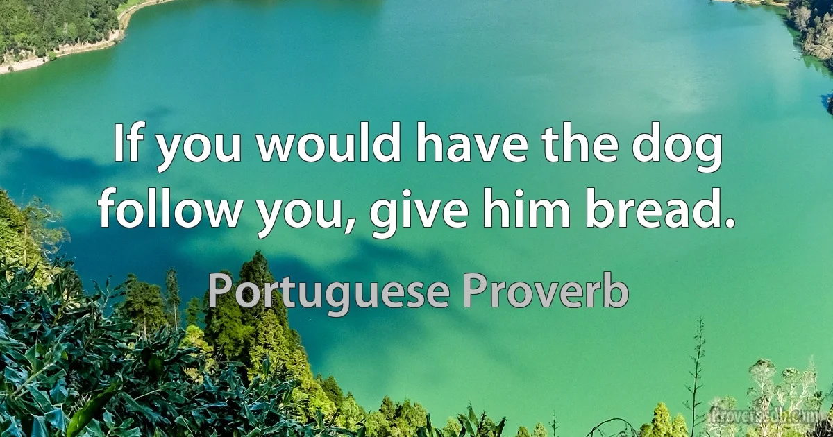 If you would have the dog follow you, give him bread. (Portuguese Proverb)