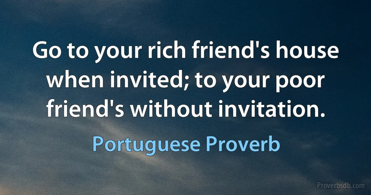 Go to your rich friend's house when invited; to your poor friend's without invitation. (Portuguese Proverb)