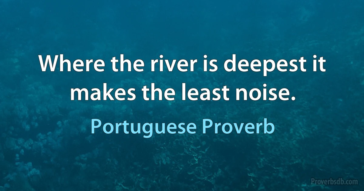 Where the river is deepest it makes the least noise. (Portuguese Proverb)