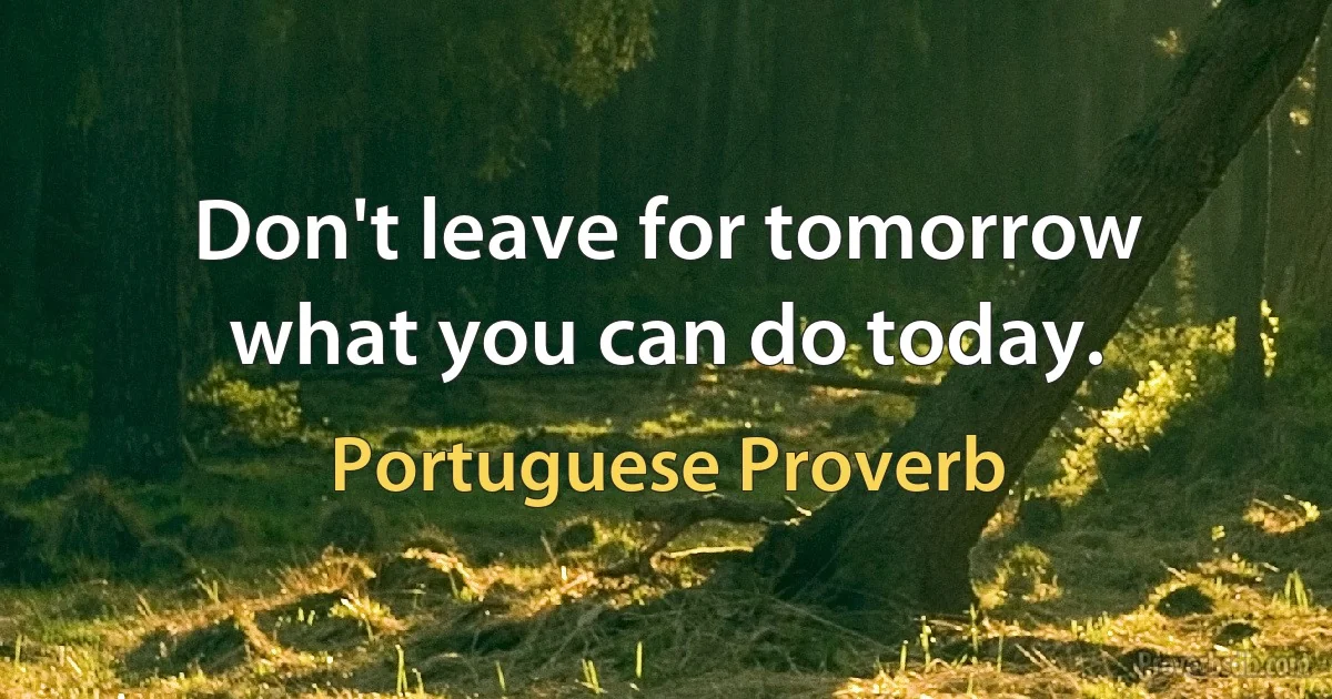 Don't leave for tomorrow what you can do today. (Portuguese Proverb)