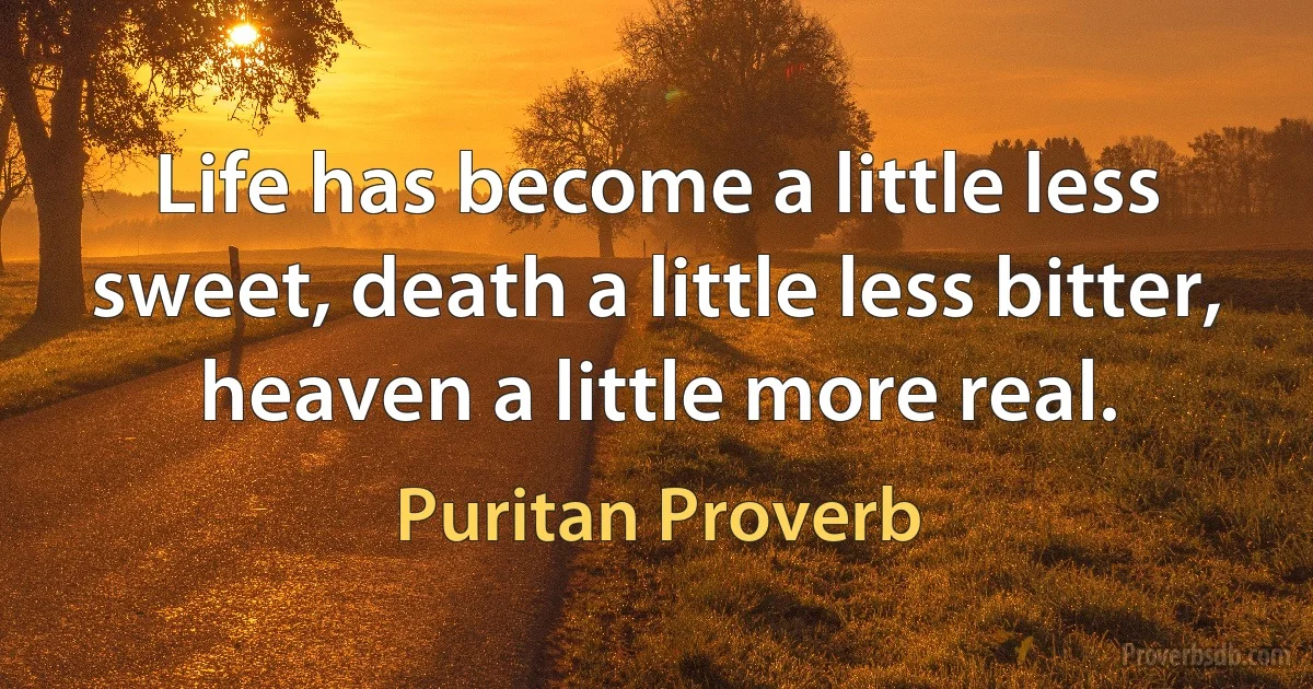 Life has become a little less sweet, death a little less bitter, heaven a little more real. (Puritan Proverb)