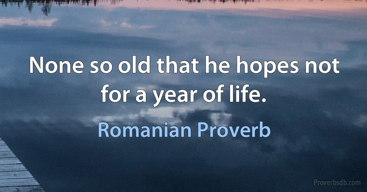 None so old that he hopes not for a year of life. (Romanian Proverb)