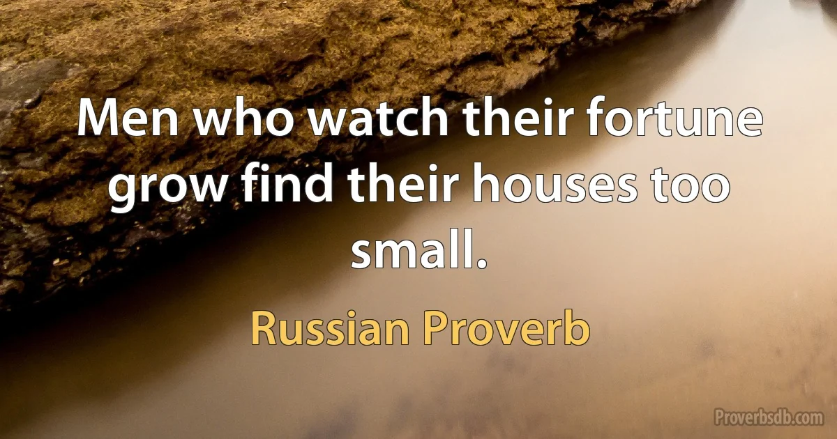 Men who watch their fortune grow find their houses too small. (Russian Proverb)