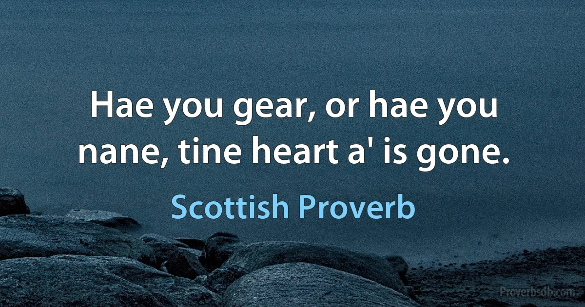 Hae you gear, or hae you nane, tine heart a' is gone. (Scottish Proverb)