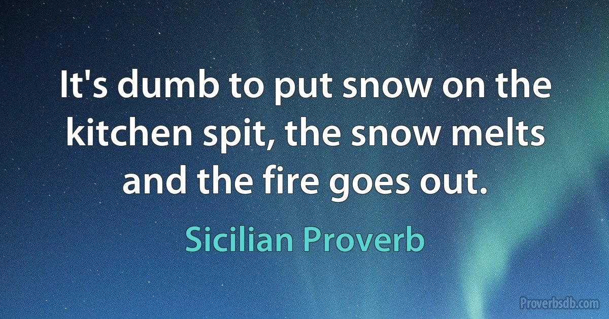 It's dumb to put snow on the kitchen spit, the snow melts and the fire goes out. (Sicilian Proverb)