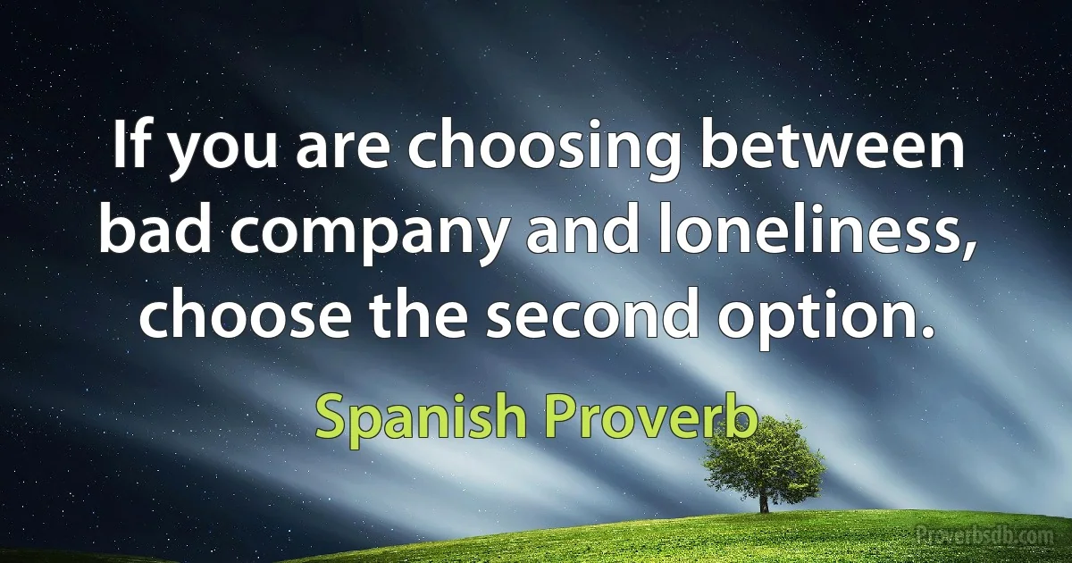 If you are choosing between bad company and loneliness, choose the second option. (Spanish Proverb)