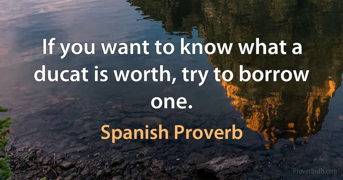 If you want to know what a ducat is worth, try to borrow one. (Spanish Proverb)