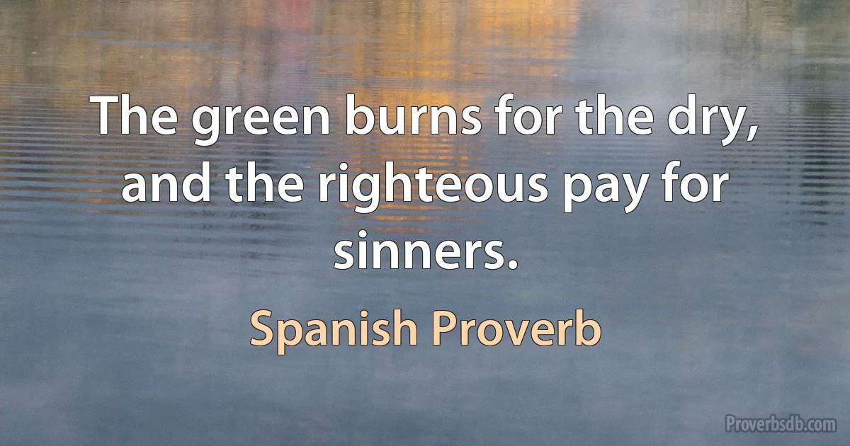 The green burns for the dry, and the righteous pay for sinners. (Spanish Proverb)