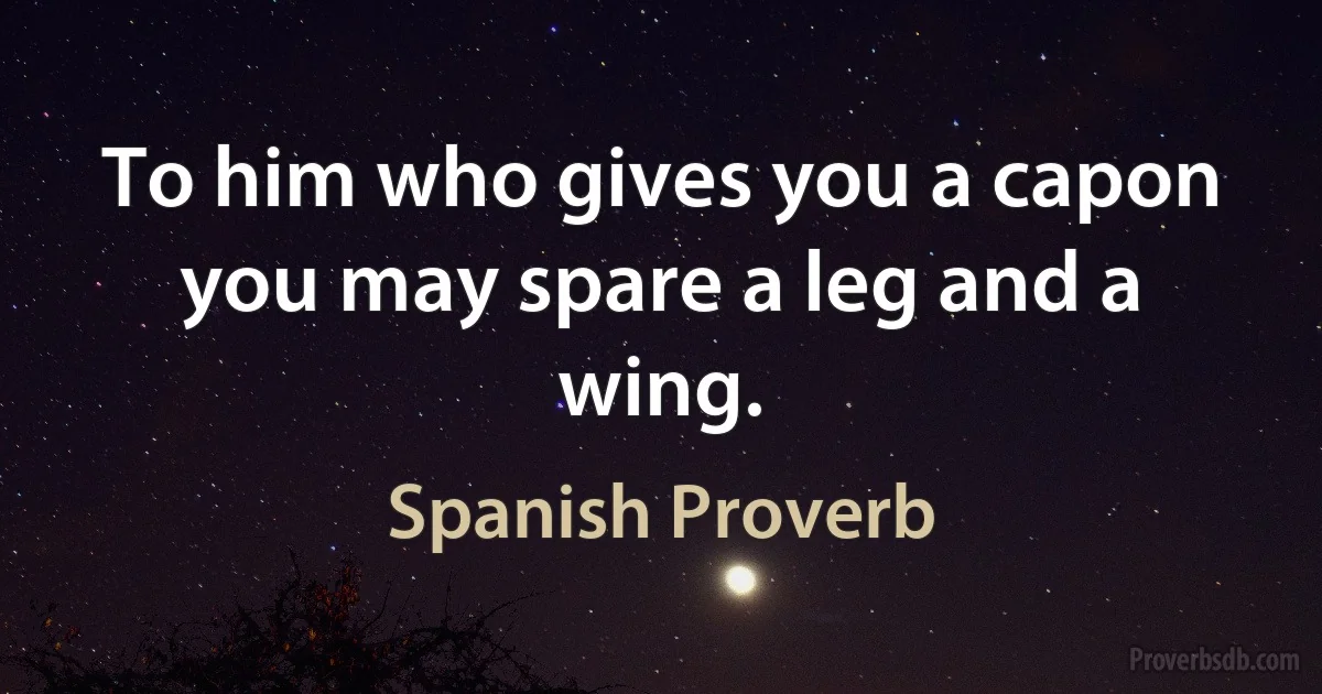 To him who gives you a capon you may spare a leg and a wing. (Spanish Proverb)