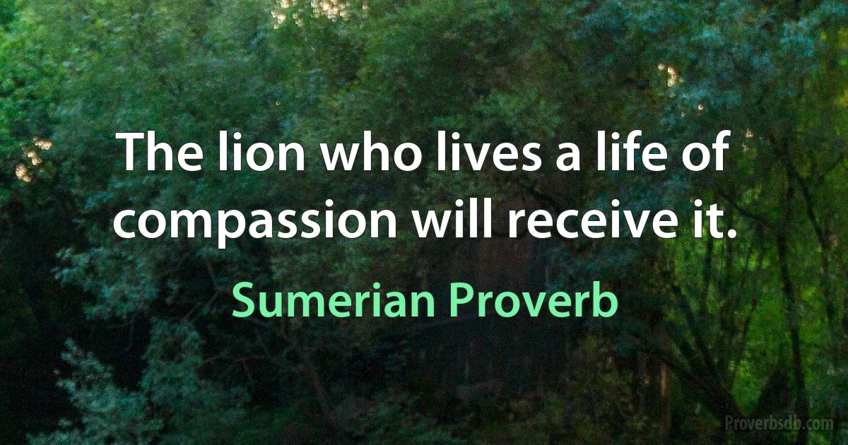 The lion who lives a life of compassion will receive it. (Sumerian Proverb)