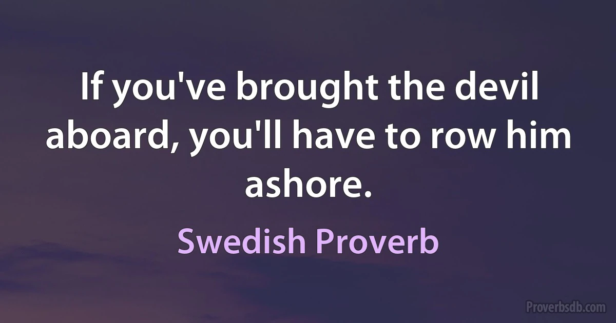 If you've brought the devil aboard, you'll have to row him ashore. (Swedish Proverb)