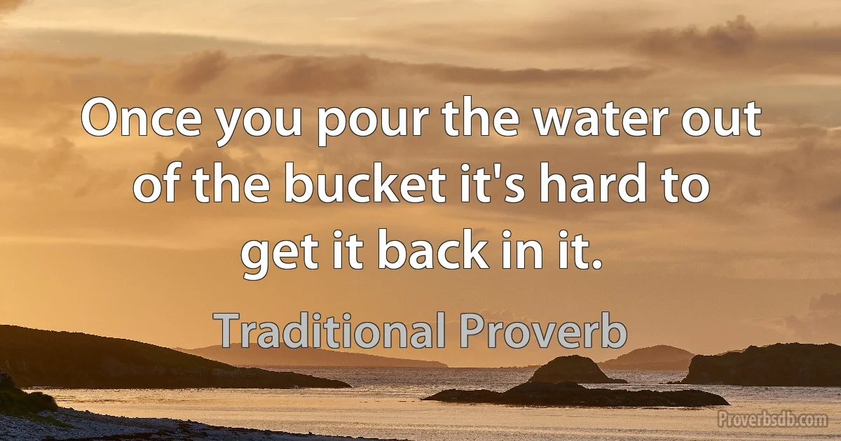 Once you pour the water out of the bucket it's hard to get it back in it. (Traditional Proverb)