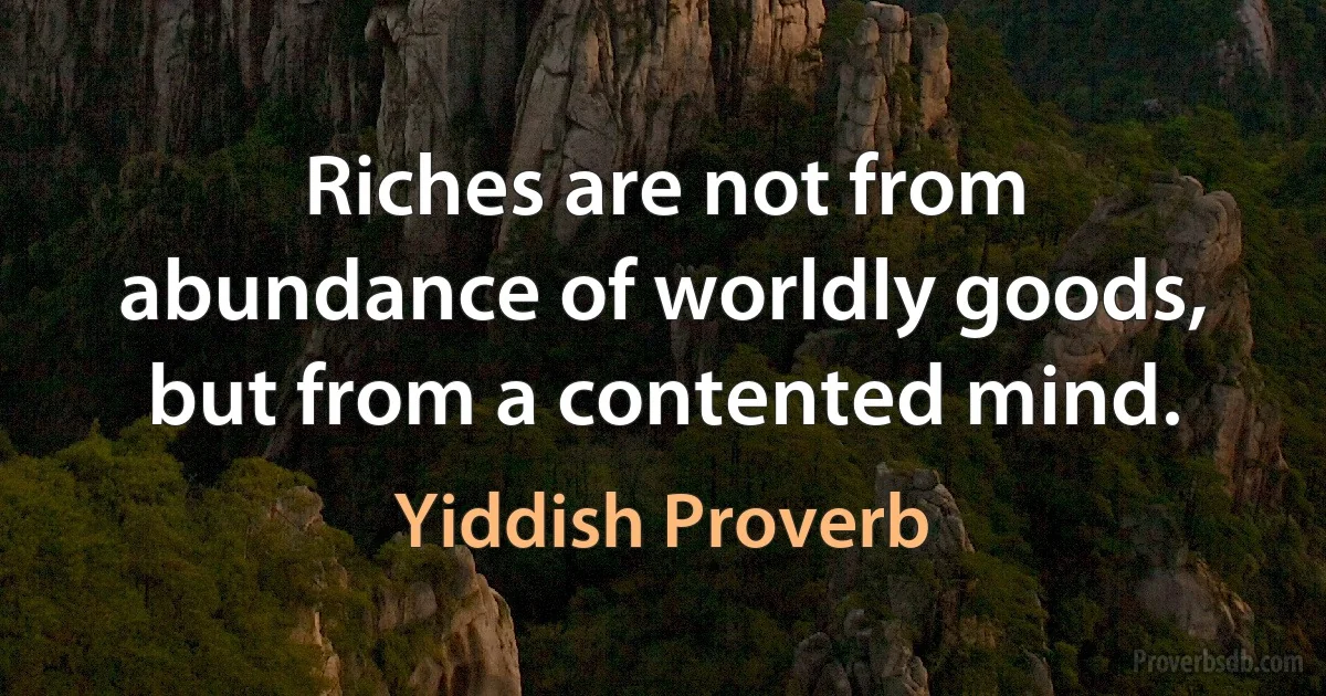 Riches are not from abundance of worldly goods, but from a contented mind. (Yiddish Proverb)