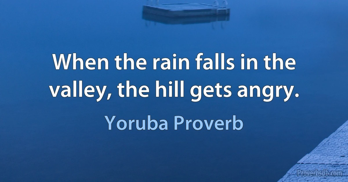 When the rain falls in the valley, the hill gets angry. (Yoruba Proverb)