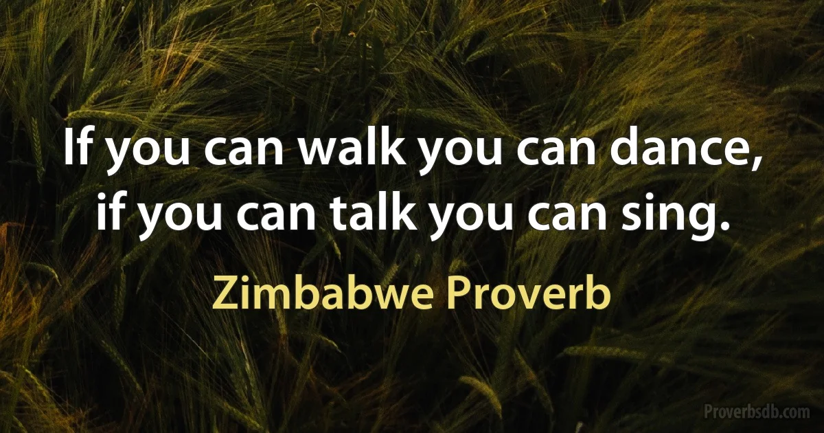 If you can walk you can dance, if you can talk you can sing. (Zimbabwe Proverb)