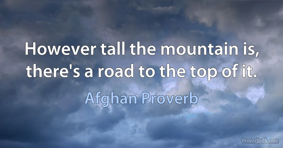 However tall the mountain is, there's a road to the top of it. (Afghan Proverb)