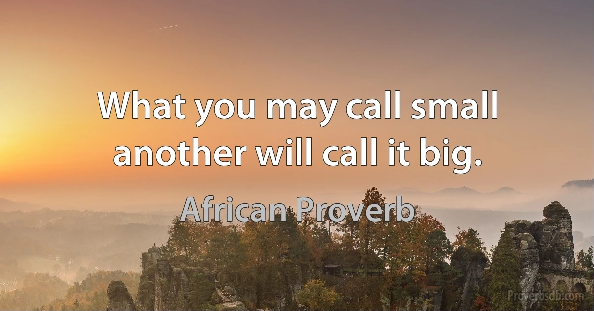 What you may call small another will call it big. (African Proverb)