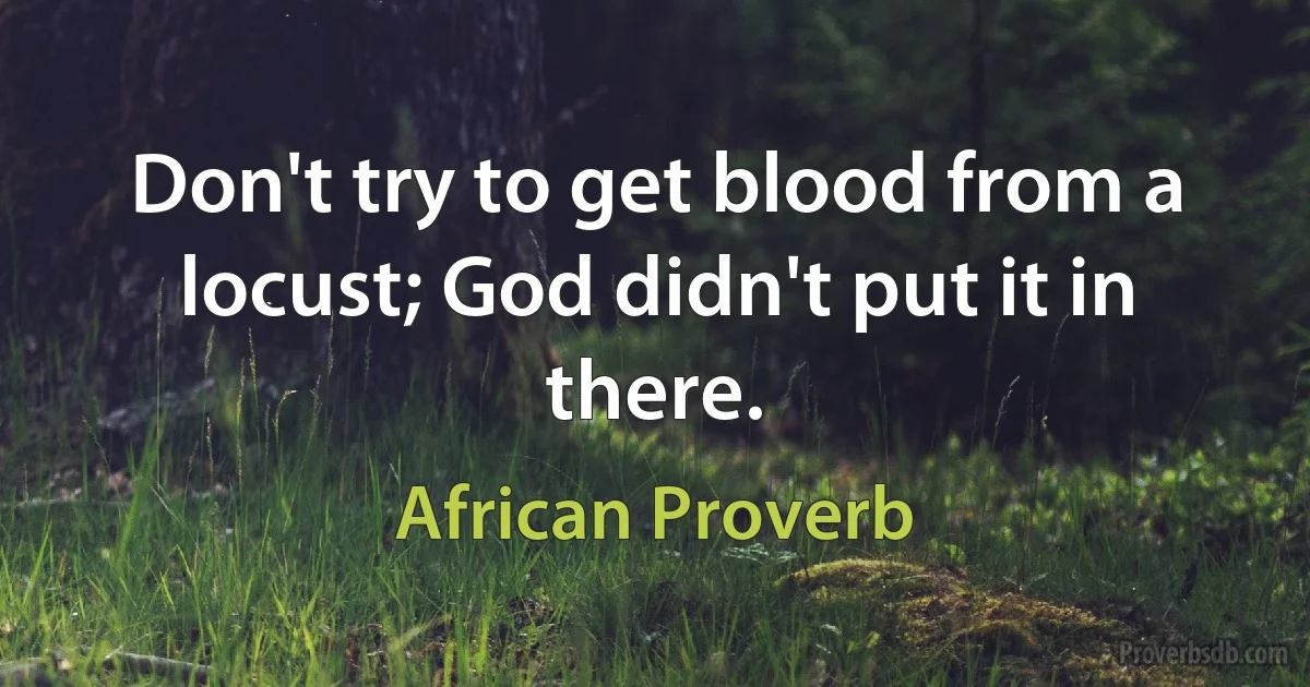 Don't try to get blood from a locust; God didn't put it in there. (African Proverb)