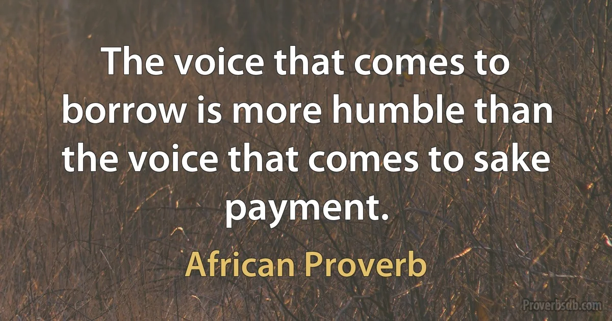 The voice that comes to borrow is more humble than the voice that comes to sake payment. (African Proverb)