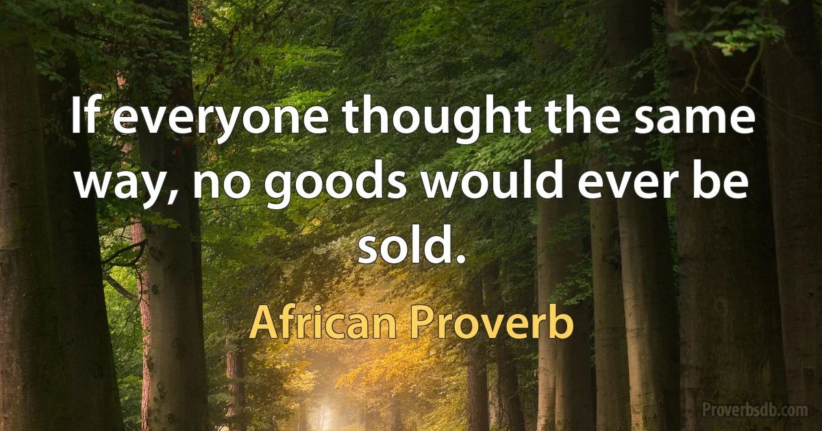 If everyone thought the same way, no goods would ever be sold. (African Proverb)