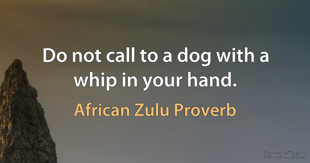 Do not call to a dog with a whip in your hand. (African Zulu Proverb)