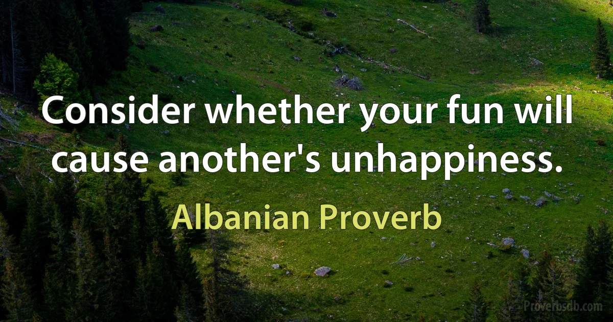 Consider whether your fun will cause another's unhappiness. (Albanian Proverb)