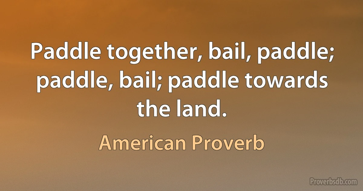 Paddle together, bail, paddle; paddle, bail; paddle towards the land. (American Proverb)