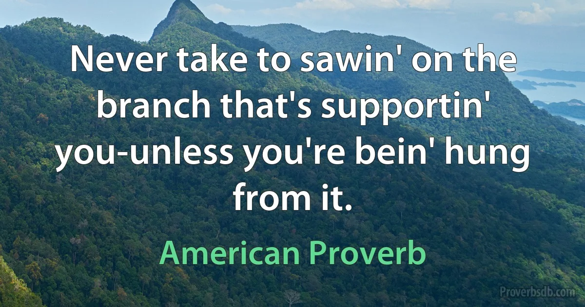 Never take to sawin' on the branch that's supportin' you-unless you're bein' hung from it. (American Proverb)