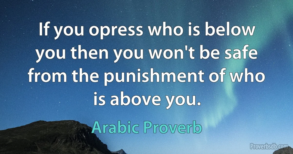 If you opress who is below you then you won't be safe from the punishment of who is above you. (Arabic Proverb)