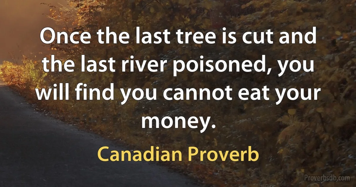 Once the last tree is cut and the last river poisoned, you will find you cannot eat your money. (Canadian Proverb)