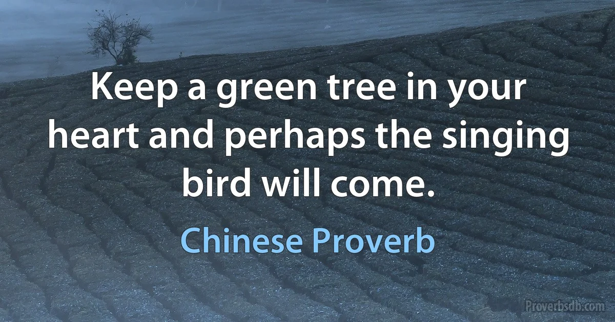 Keep a green tree in your heart and perhaps the singing bird will come. (Chinese Proverb)