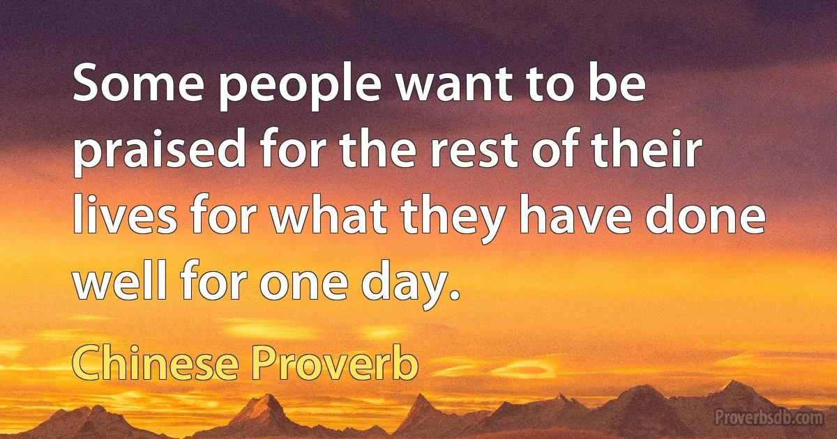 Some people want to be praised for the rest of their lives for what they have done well for one day. (Chinese Proverb)