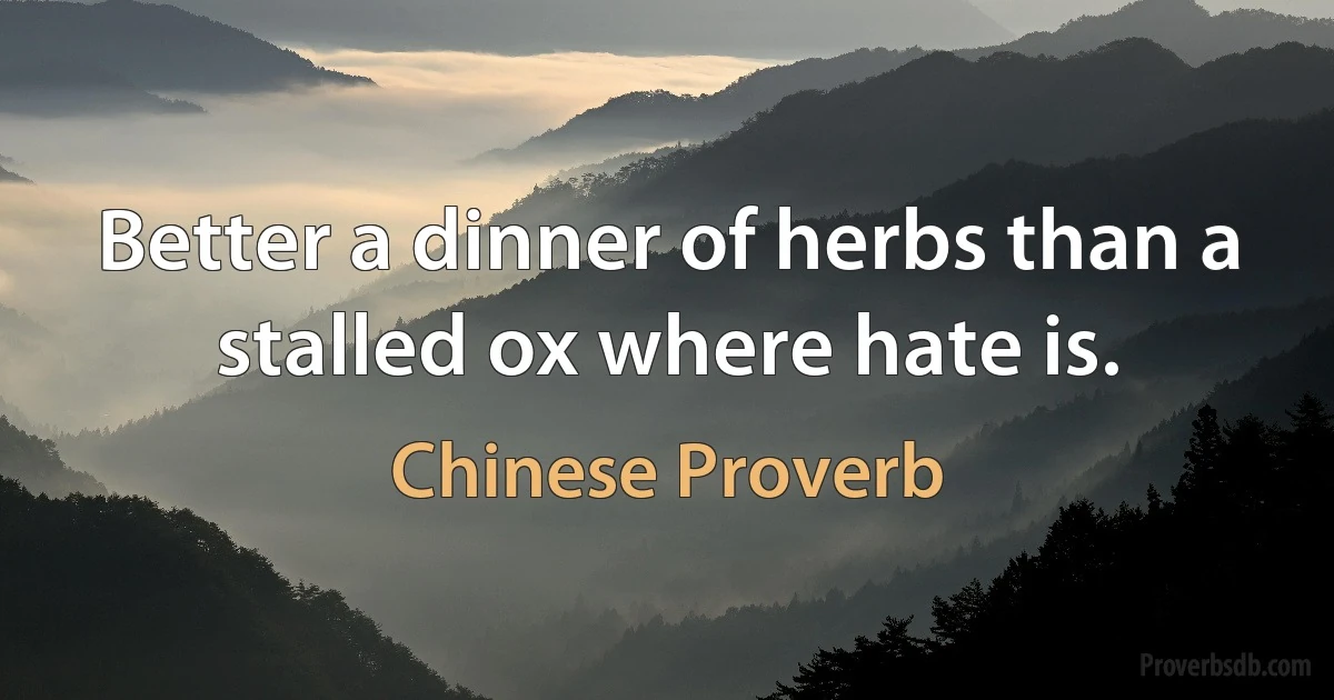 Better a dinner of herbs than a stalled ox where hate is. (Chinese Proverb)