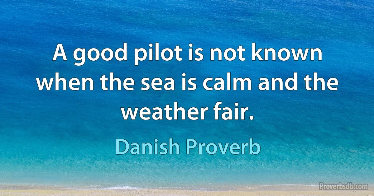 A good pilot is not known when the sea is calm and the weather fair. (Danish Proverb)