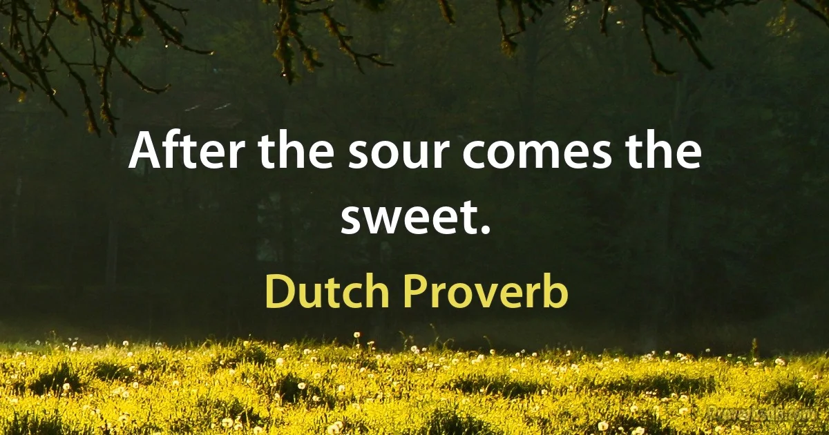 After the sour comes the sweet. (Dutch Proverb)