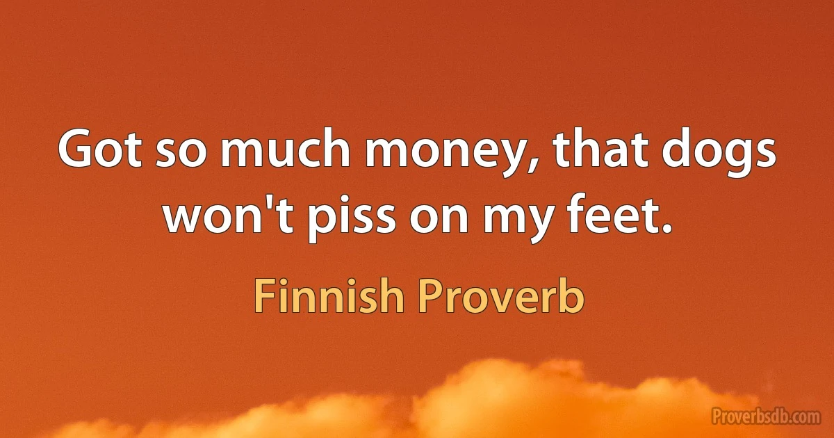 Got so much money, that dogs won't piss on my feet. (Finnish Proverb)