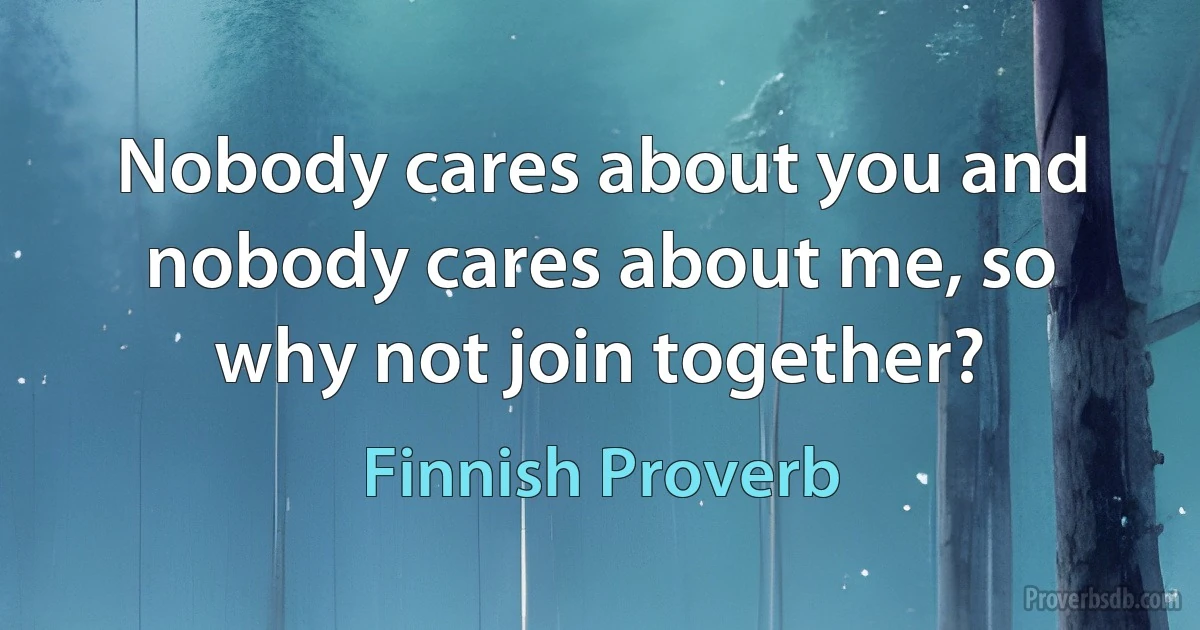 Nobody cares about you and nobody cares about me, so why not join together? (Finnish Proverb)