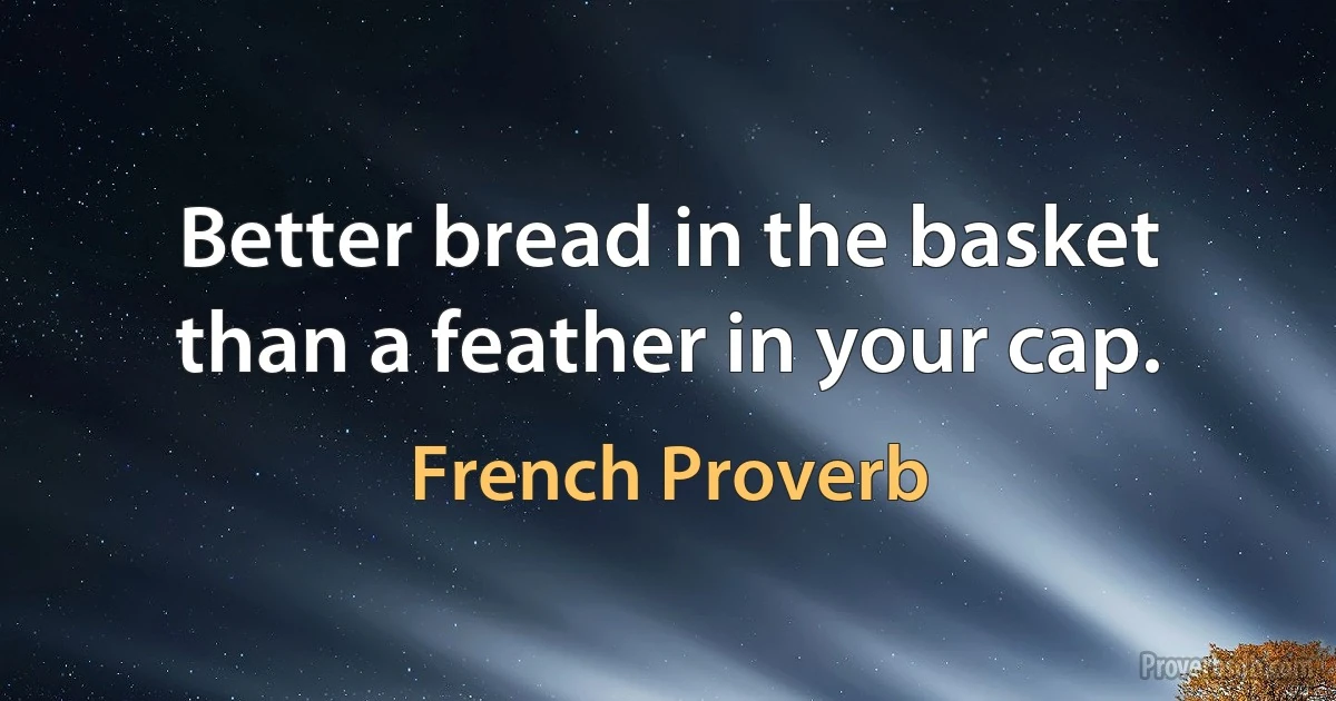 Better bread in the basket than a feather in your cap. (French Proverb)