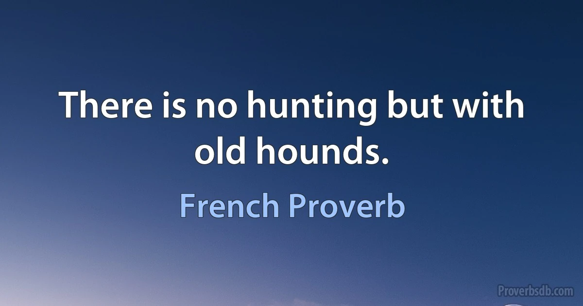 There is no hunting but with old hounds. (French Proverb)