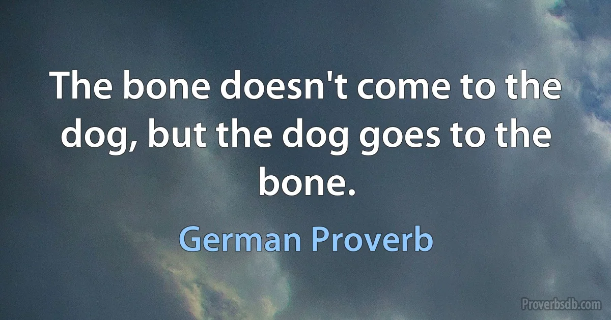 The bone doesn't come to the dog, but the dog goes to the bone. (German Proverb)