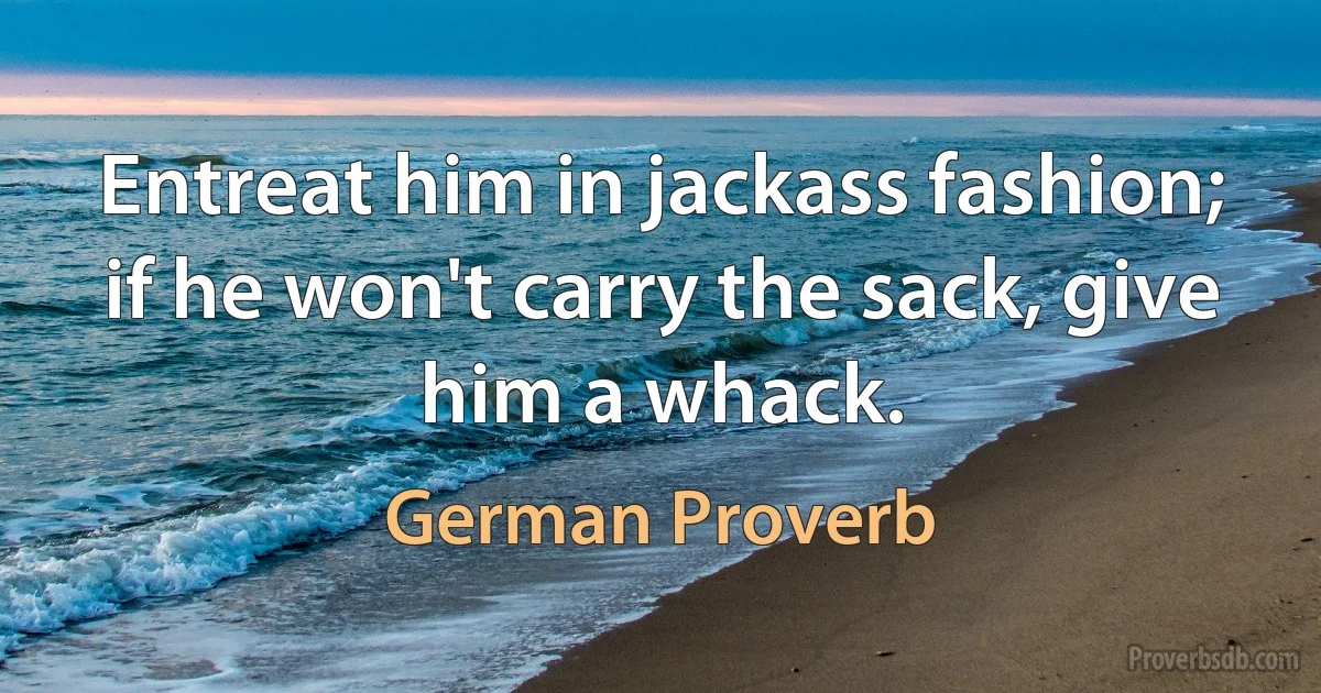 Entreat him in jackass fashion; if he won't carry the sack, give him a whack. (German Proverb)