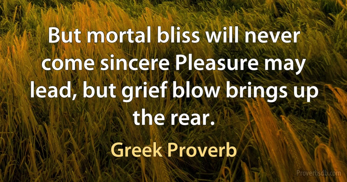 But mortal bliss will never come sincere Pleasure may lead, but grief blow brings up the rear. (Greek Proverb)