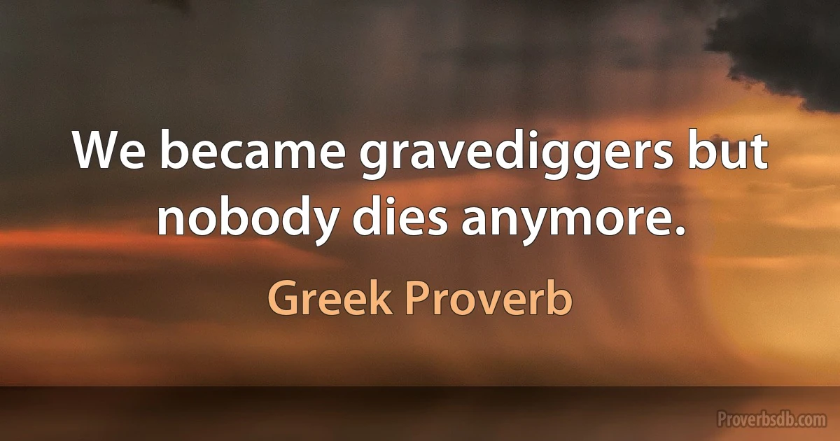 We became gravediggers but nobody dies anymore. (Greek Proverb)