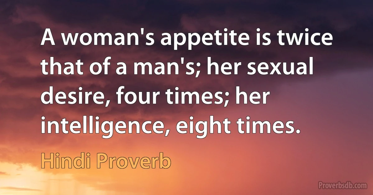 A woman's appetite is twice that of a man's; her sexual desire, four times; her intelligence, eight times. (Hindi Proverb)