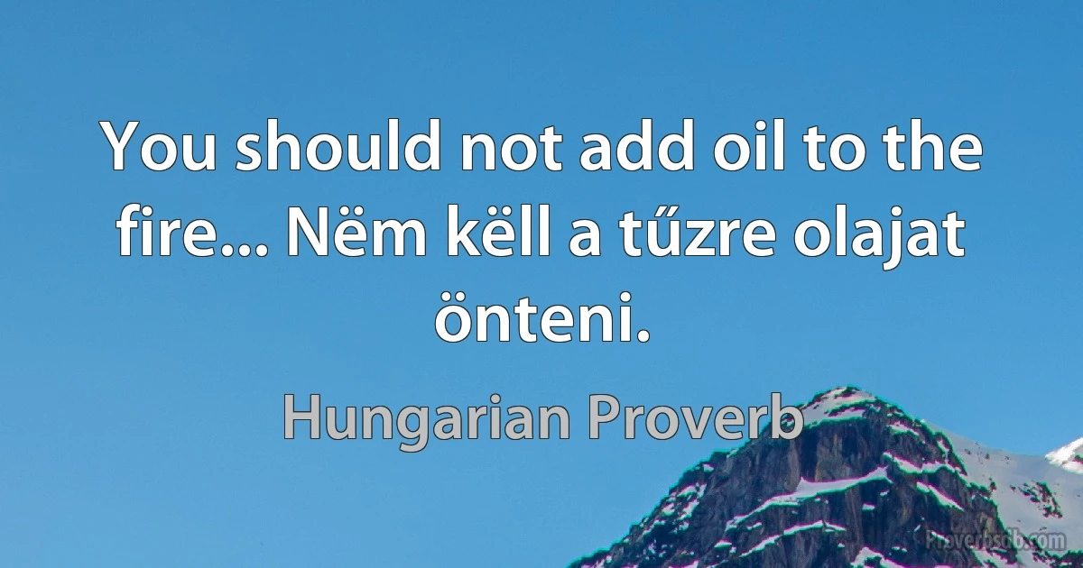 You should not add oil to the fire... Nëm këll a tűzre olajat önteni. (Hungarian Proverb)