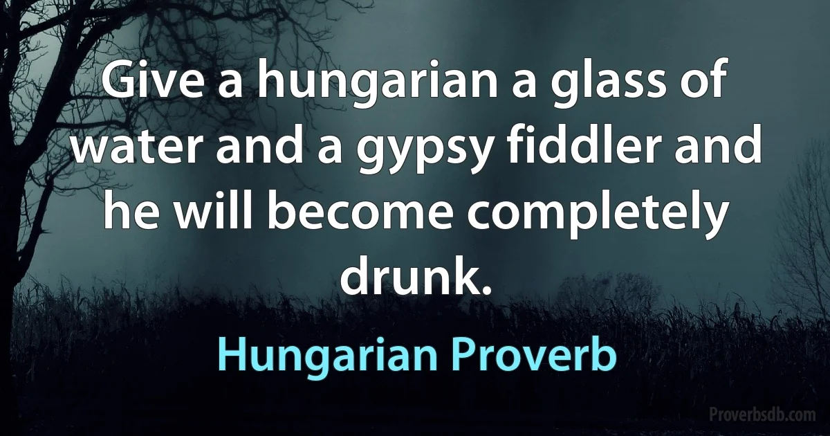 Give a hungarian a glass of water and a gypsy fiddler and he will become completely drunk. (Hungarian Proverb)