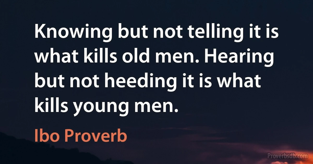 Knowing but not telling it is what kills old men. Hearing but not heeding it is what kills young men. (Ibo Proverb)