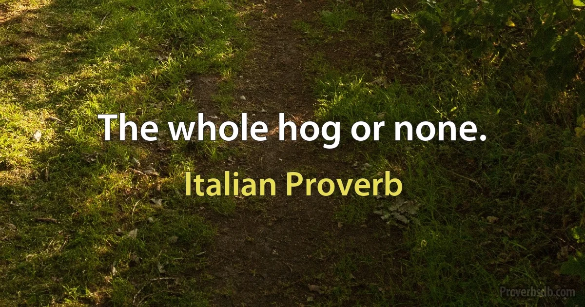 The whole hog or none. (Italian Proverb)